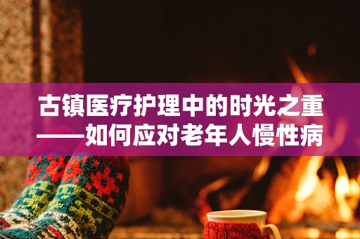 古镇医疗护理中的时光之重——如何应对老年人慢性病管理？