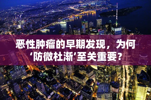 恶性肿瘤的早期发现，为何‘防微杜渐’至关重要？