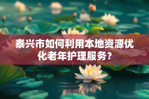 泰兴市如何利用本地资源优化老年护理服务？