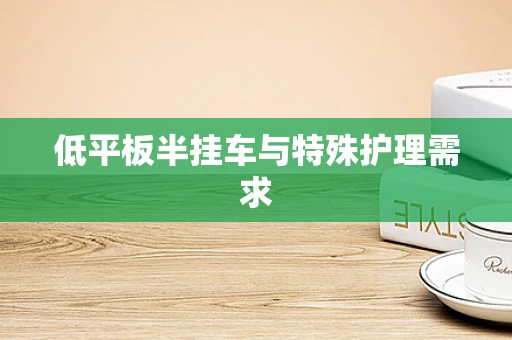 低平板半挂车与特殊护理需求