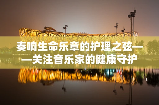 奏响生命乐章的护理之弦——关注音乐家的健康守护
