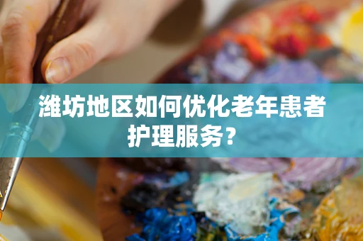 潍坊地区如何优化老年患者护理服务？