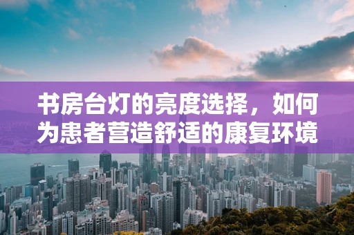 书房台灯的亮度选择，如何为患者营造舒适的康复环境？