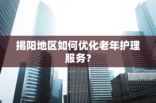 揭阳地区如何优化老年护理服务？