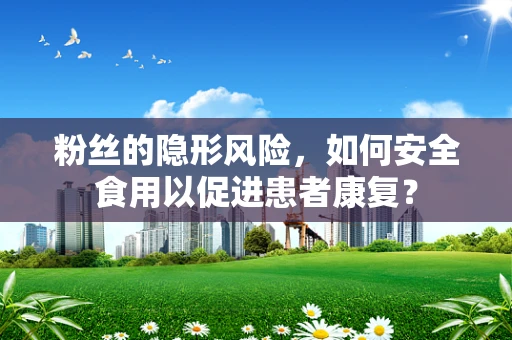 粉丝的隐形风险，如何安全食用以促进患者康复？