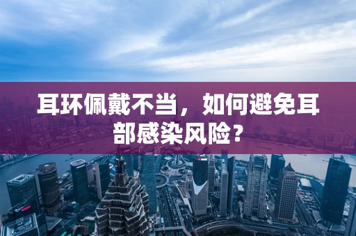 耳环佩戴不当，如何避免耳部感染风险？
