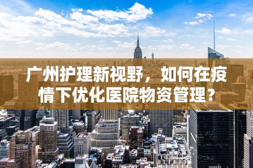广州护理新视野，如何在疫情下优化医院物资管理？