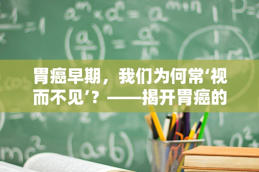 胃癌早期，我们为何常‘视而不见’？——揭开胃癌的隐形面纱