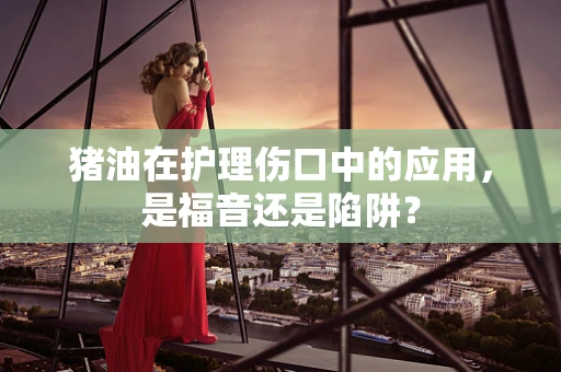 猪油在护理伤口中的应用，是福音还是陷阱？