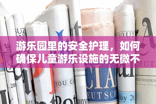 游乐园里的安全护理，如何确保儿童游乐设施的无微不至？