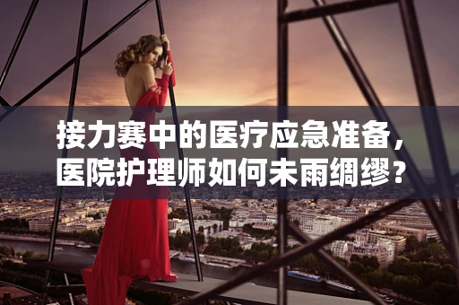 接力赛中的医疗应急准备，医院护理师如何未雨绸缪？