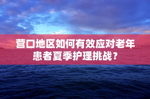 营口地区如何有效应对老年患者夏季护理挑战？