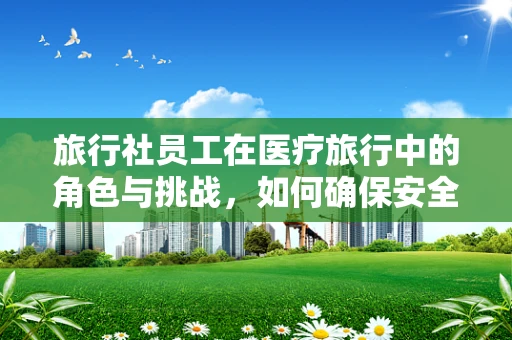 旅行社员工在医疗旅行中的角色与挑战，如何确保安全与舒适？