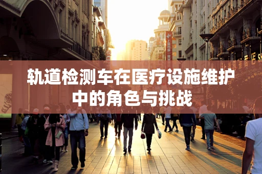 轨道检测车在医疗设施维护中的角色与挑战