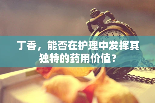 丁香，能否在护理中发挥其独特的药用价值？