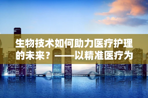 生物技术如何助力医疗护理的未来？——以精准医疗为例