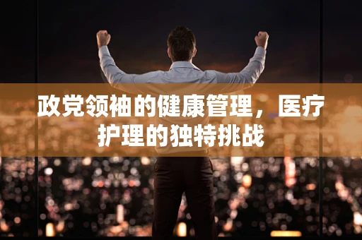 政党领袖的健康管理，医疗护理的独特挑战