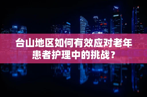 台山地区如何有效应对老年患者护理中的挑战？