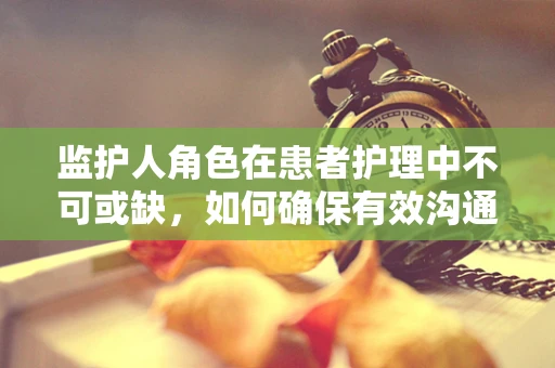 监护人角色在患者护理中不可或缺，如何确保有效沟通与支持？