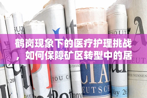 鹤岗现象下的医疗护理挑战，如何保障矿区转型中的居民健康？