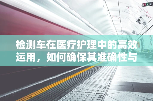 检测车在医疗护理中的高效运用，如何确保其准确性与安全性？