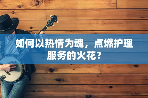 如何以热情为魂，点燃护理服务的火花？