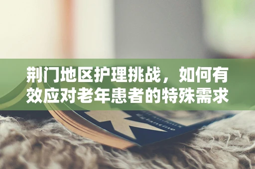 荆门地区护理挑战，如何有效应对老年患者的特殊需求？