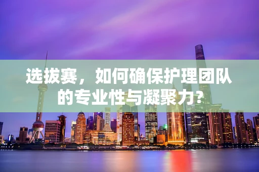 选拔赛，如何确保护理团队的专业性与凝聚力？
