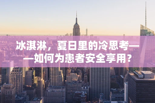 冰淇淋，夏日里的冷思考——如何为患者安全享用？
