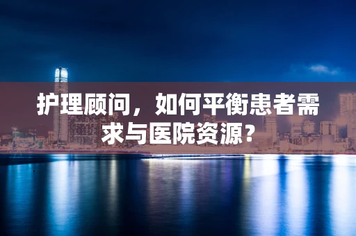 护理顾问，如何平衡患者需求与医院资源？