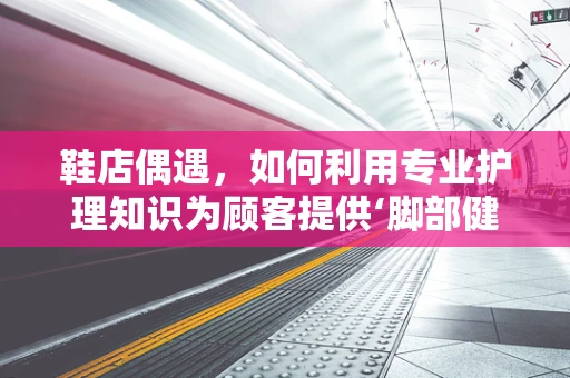鞋店偶遇，如何利用专业护理知识为顾客提供‘脚部健康’小贴士？