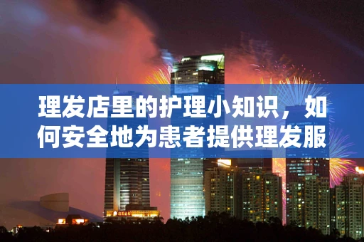 理发店里的护理小知识，如何安全地为患者提供理发服务？