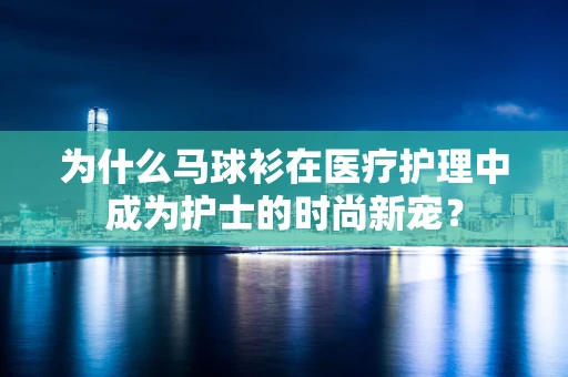 为什么马球衫在医疗护理中成为护士的时尚新宠？