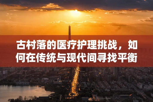 古村落的医疗护理挑战，如何在传统与现代间寻找平衡？