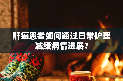 肝癌患者如何通过日常护理减缓病情进展？
