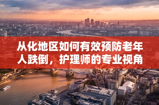 从化地区如何有效预防老年人跌倒，护理师的专业视角