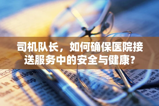 司机队长，如何确保医院接送服务中的安全与健康？