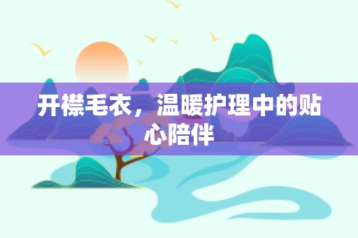开襟毛衣，温暖护理中的贴心陪伴