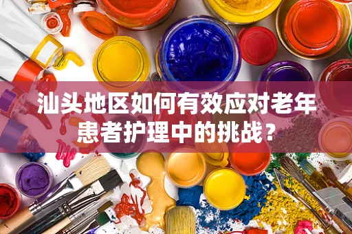 汕头地区如何有效应对老年患者护理中的挑战？