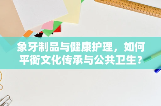 象牙制品与健康护理，如何平衡文化传承与公共卫生？