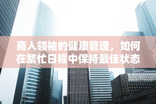 商人领袖的健康管理，如何在繁忙日程中保持最佳状态？
