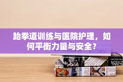 跆拳道训练与医院护理，如何平衡力量与安全？