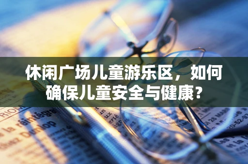 休闲广场儿童游乐区，如何确保儿童安全与健康？