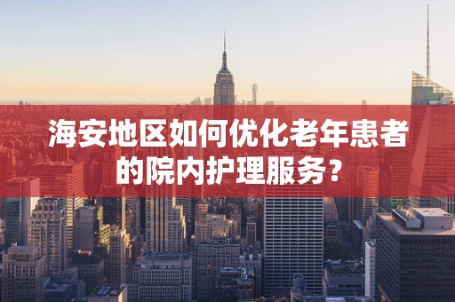 海安地区如何优化老年患者的院内护理服务？
