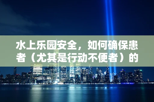 水上乐园安全，如何确保患者（尤其是行动不便者）的特殊护理需求？