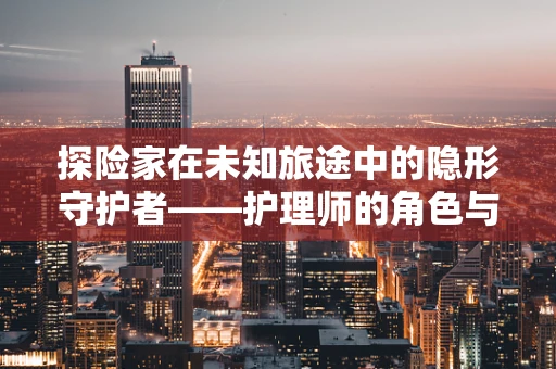 探险家在未知旅途中的隐形守护者——护理师的角色与挑战