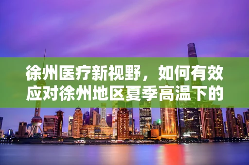 徐州医疗新视野，如何有效应对徐州地区夏季高温下的患者护理挑战？