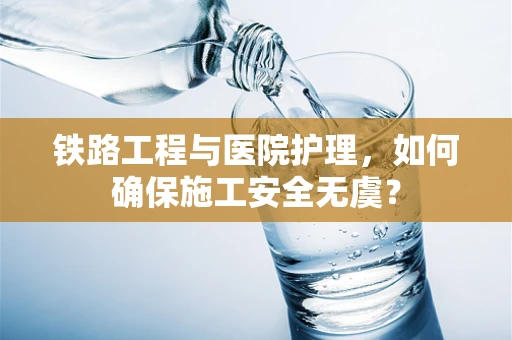 铁路工程与医院护理，如何确保施工安全无虞？