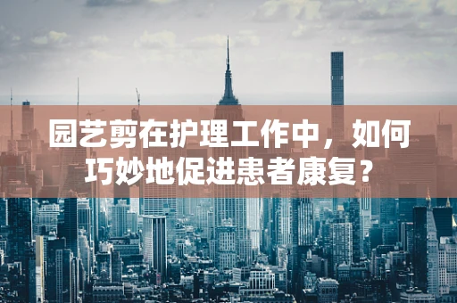 园艺剪在护理工作中，如何巧妙地促进患者康复？