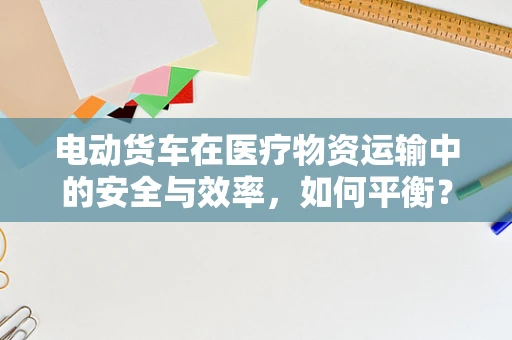 电动货车在医疗物资运输中的安全与效率，如何平衡？